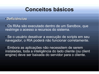 Conceitos básicos Deficiências Os RIAs são executado dentro de um Sandbox, que restringe o acesso a recursos do sistema. Se o usuário desativar a execução de scripts em seu navegador, o RIA poderá não funcionar corretamente. Embora as aplicações não necessitem de serem instaladas, toda a inteligência do lado cliente (ou client engine) deve ser baixada do servidor para o cliente. 