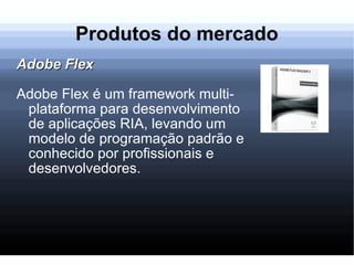 Produtos do mercado Adobe Flex Adobe Flex é um framework multi-plataforma para desenvolvimento de aplicações RIA, levando um modelo de programação padrão e conhecido por profissionais e desenvolvedores. 
