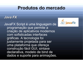Produtos do mercado Java FX JavaFX Script é uma linguagem de programação que permite a criação de aplicativos modernos com sofisticadas interfaces gráficas. A tecnologia foi justamente projetada para ser uma plataforma que ofereça construção fácil GUI, sintaxe declarativa, modelo de bind de dados e suporte para animações. 
