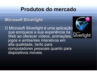 Produtos do mercado Microsoft Silverlight O Microsoft Silverlight é uma aplicação que enriquece a sua experiência na Web ao oferecer vídeos, animações, jogos e ambientes interativos em alta qualidade, tanto para computadores pessoais quanto para dispositivos móveis. 