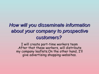 How will you disseminate information
about your company to prospective
customers?
I will create part-time workers team
.After that these workers, will distribute
my company leaflets.On the other hand, I’ll
give advertising shopping-websites.

 