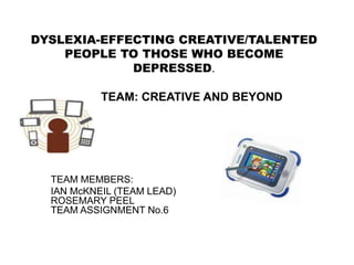 DYSLEXIA-EFFECTING CREATIVE/TALENTED
    PEOPLE TO THOSE WHO BECOME
             DEPRESSED.

           TEAM: CREATIVE AND BEYOND




  TEAM MEMBERS:
  IAN McKNEIL (TEAM LEAD)
  ROSEMARY PEEL
  TEAM ASSIGNMENT No.6
 