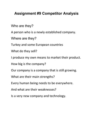 Assignment #9 Competitor Analysis
Who are they?
A person who is a newly established company.
Where are they?
Turkey and some European countries
What do they sell?
I produce my own means to market their product.
How big is the company?
Our company is a company that is still growing.
What are their main strengths?
Every human being needs to be everywhere.
And what are their weaknesses?
Is a very new company and technology.

 