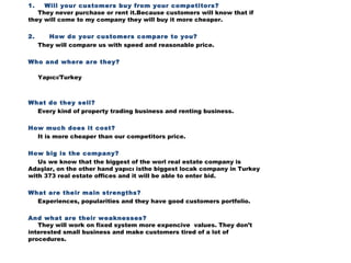 1. Will your customers buy from your competitors?
They never purchase or rent it.Because customers will know that if
they will come to my company they will buy it more cheaper.
2. How do your customers compare to you?
They will compare us with speed and reasonable price.
Who and where are they?
Yapıcı/Turkey

What do they sell?
Every kind of property trading business and renting business.
How much does it cost?
It is more cheaper than our competitors price.
How big is the company?
Us we know that the biggest of the worl real estate company is
Adaşlar, on the other hand yapıcı isthe biggest locak company in Turkey
with 373 real estate offices and it will be able to enter bid.
What are their main strengths?
Experiences, popularities and they have good customers portfolio. 
And what are their weaknesses?
They will work on fixed system more expencive values. They don’t
interested small business and make customers tired of a lot of
procedures.


 