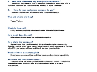 1.    Will your customers buy from your competitors?
They never purchase or rent it.Because customers will know that if
they will come to my company they will buy it more cheaper.
2.      How do your customers compare to you?
They will compare us with speed and reasonable price.
Who and where are they?
Yapıcı/Turkey

What do they sell?
Every kind of property trading business and renting business.
How much does it cost?
It is more cheaper than our competitors price.
How big is the company?
Us we know that the biggest of the worl real estate company is
Adaşlar, on the other hand yapıcı isthe biggest locak company in Turkey
with 373 real estate offices and it will be able to enter bid.
What are their main strengths?
Experiences, popularities and they have good customers portfolio.  
And what are their weaknesses?
They will work on fixed system more expencive values. They don’t
interested small business and make customers tired of a lot of
procedures.
 

 