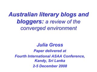 Australian literary blogs and
  bloggers: a review of the
    converged environment


             Julia Gross
             Paper delivered at
  Fourth International ASAA Conference,
             Kandy, Sri Lanka
            2-5 December 2008
 