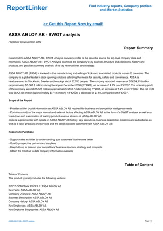 Find Industry reports, Company profiles
ReportLinker                                                                     and Market Statistics



                                 >> Get this Report Now by email!

ASSA ABLOY AB - SWOT analysis
Published on November 2009

                                                                                                         Report Summary

Datamonitor's ASSA ABLOY AB - SWOT Analysis company profile is the essential source for top-level company data and
information. ASSA ABLOY AB - SWOT Analysis examines the company's key business structure and operations, history and
products, and provides summary analysis of its key revenue lines and strategy.


ASSA ABLOY AB (ASSA) is involved in the manufacturing and selling of locks and associated products in over 60 countries. The
company is a global leader in door opening solutions satisfying the needs for security, safety and convenience. ASSA is
headquartered in Stockholm, Sweden and employs about 32,700 people. The company recorded revenues of SEK34,918 million
(approximately $5,363.1 million) during fiscal year December 2008 (FY2008), an increase of 4.1% over FY2007. The operating profit
of the company was SEK5,526 million (approximately $848.7 million) during FY2008, an increase of 1.2% over FY2007. The net profit
was SEK2,438 million (approximately $374.5 million) in FY2008, a decrease of 27.6% compared with FY2007.


Scope of the Report


- Provides all the crucial information on ASSA ABLOY AB required for business and competitor intelligence needs
- Contains a study of the major internal and external factors affecting ASSA ABLOY AB in the form of a SWOT analysis as well as a
breakdown and examination of leading product revenue streams of ASSA ABLOY AB
-Data is supplemented with details on ASSA ABLOY AB history, key executives, business description, locations and subsidiaries as
well as a list of products and services and the latest available statement from ASSA ABLOY AB


Reasons to Purchase


- Support sales activities by understanding your customers' businesses better
- Qualify prospective partners and suppliers
- Keep fully up to date on your competitors' business structure, strategy and prospects
- Obtain the most up to date company information available




                                                                                                          Table of Content

Table of Contents:
This product typically includes the following sections:


SWOT COMPANY PROFILE: ASSA ABLOY AB
Key Facts: ASSA ABLOY AB
Company Overview: ASSA ABLOY AB
Business Description: ASSA ABLOY AB
Company History: ASSA ABLOY AB
Key Employees: ASSA ABLOY AB
Key Employee Biographies: ASSA ABLOY AB



ASSA ABLOY AB - SWOT analysis                                                                                              Page 1/4
 