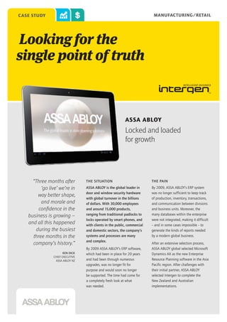 MANUFACTURING/RETAIL

case study

Looking for the
single point of truth

ASSA ABLOY

Locked and loaded
for growth

“Three months after
‘go live’ we’re in
way better shape,
and morale and
confidence in the
business is growing –
and all this happened
during the busiest
three months in the
company’s history.”
Ken Dick
Chief Executive
ASSA ABLOY NZ

THE SITUATION

The pain

ASSA ABLOY is the global leader in
door and window security hardware
with global turnover in the billions
of dollars. With 30,000 employees
and around 15,000 products,
ranging from traditional padlocks to
locks operated by smart phones, and
with clients in the public, commercial
and domestic sectors, the company’s
systems and processes are many
and complex.

By 2009, ASSA ABLOY’s ERP system
was no longer sufficient to keep track
of production, inventory, transactions,
and communication between divisions
and business units. Moreover, the
many databases within the enterprise
were not integrated, making it difficult
– and in some cases impossible – to
generate the kinds of reports needed
by a modern global business.

By 2009 ASSA ABLOY’s ERP software,
which had been in place for 20 years
and had been through numerous
upgrades, was no longer fit for
purpose and would soon no longer
be supported. The time had come for
a completely fresh look at what
was needed.

After an extensive selection process,
ASSA ABLOY global selected Microsoft
Dynamics AX as the new Enterprise
Resource Planning software in the Asia
Pacific region. After challenges with
their initial partner, ASSA ABLOY
selected Intergen to complete the
New Zealand and Australian
implementations.

 