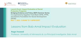 Lessons from Bab-Amal Impact Evaluation
Ragui Assaad
Professor, University of Minnesota & co-Principal Investigator, Bab Amal
Launch Event: Impact Evaluation of Social
Protection Programs
Bridging Evidence and Policy (BEP) Seminar Series
Co-organized by Egyptian Food Bank (EFB), IFPRI,
and Sawiris Foundation for Social Development
(SFSD)
MAY 7, 2023 - 9:00AM TO 1:00PM EEST
 
