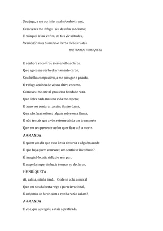 Seu jugo, a me oprimir qual soberbo tirano,
Cem vezes me infligiu seu desdém soberano;
E busquei lasso, enfim, de tais vicissitudes,
Vencedor mais humano e ferros menos rudes.
MOSTRANDO HENRIQUETA
E senhora encontrou nesses olhos claros,
Que agora me serão eternamente caros;
Seu brilho compassivo, a me enxugar o pranto,
O refugo acolheu de vosso altivo encanto.
Comoveu-me em tal grau essa bondade rara,
Que deles nada mais na vida me espera;
E ouso vos conjurar, assim, ilustre dama,
Que não faças esforço algum sobre essa flama,
E não tentais que a vós retorne ainda um transporte
Que em seu presente ardor quer ficar até a morte.
ARMANDA
E quem vos diz que essa ânsia absurda a alguém acode
E que haja quem convosco um sentiu se incomode?
É imaginá-lo, até, ridículo sem par,
E auge da impertinência é ousar no declarar.
HENRIQUETA
Ai, calma, minha irmã. Onde se acha a moral
Que em nos da besta rege a parte irracional,
E assomos de furor com a voz da razão calam?
ARMANDA
E vos, que a pregais, estais a pratica-la,
 