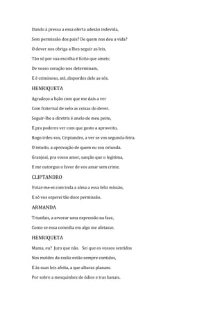 Dando à pressa a essa oferta adesão indevida,
Sem permissão dos pais? De quem nos deu a vida?
O dever nos obriga a lhes seguir as leis,
Tão só por sua escolha é lícito que ameis;
De vosso coração nos determinam,
E é criminoso, até, dispordes dele as sós.
HENRIQUETA
Agradeço a lição com que me dais a ver
Com fraternal de velo as coisas do dever.
Seguir-lhe a diretriz é anelo de meu peito,
E pra poderes ver com que gosto a aproveito,
Rogo irdes-vos, Criptandro, a ver se vos segunda-feira.
O intuito, a aprovação de quem eu sou oriunda.
Granjeai, pra vosso amor, sanção que o legitima,
E me outorgue o favor de vos amar sem crime.
CLIPTANDRO
Votar-me-ei com toda a alma a essa feliz missão,
E só vos esperei tão doce permissão.
ARMANDA
Triunfais, a arvorar uma expressão na face,
Como se essa comedia em algo me afetasse.
HENRIQUETA
Mama, eu? Juro que não. Sei que os vossos sentidos
Nos moldes da razão estão sempre contidos,
E às suas leis afeita, a que alturas planam.
Por sobre a mesquinhez de ódios e iras banais.
 