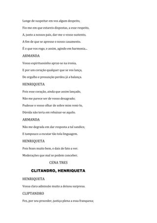 Longe de suspeitar em vos algum despeito,
Fio-me em que estareis dispostas, a esse respeito,
A, junto a nossos pais, dar-me o vosso sustento,
A fim de que se apresse o nosso casamento.
É o que vos rogo, e assim, agindo em harmonia...
ARMANDA
Vosso espirituosinho apraz-se na ironia,
E por um coração qualquer que se vos lança,
De orgulho e presunção perdeu já a balança.
HENRIQUETA
Pois esse coração, ainda que assim lançado,
Não me parece ser de vosso desagrado;
Pudesse o vosso olhar de sobre mim remi-lo,
Dúvida não teria em rebaixar-se aquilo.
ARMANDA
Não me degrada em dar resposta a tal sandice,
E tampouco a escutar tão tola linguagem.
HENRIQUETA
Pois fezes muito bem, e dais de fato a ver.
Moderações que mal se podem conceber.
CENA TRES
CLITANDRO, HENRIQUETA
HENRIQUETA
Vossa clara admissão muito a deixou surpresa.
CLIPTANDRO
Fez, por seu proceder, justiça plena a essa franqueza;
 