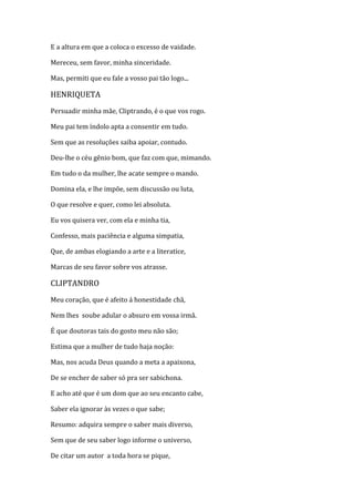 E a altura em que a coloca o excesso de vaidade.
Mereceu, sem favor, minha sinceridade.
Mas, permiti que eu fale a vosso pai tão logo...
HENRIQUETA
Persuadir minha mãe, Cliptrando, é o que vos rogo.
Meu pai tem índolo apta a consentir em tudo.
Sem que as resoluções saiba apoiar, contudo.
Deu-lhe o céu gênio bom, que faz com que, mimando.
Em tudo o da mulher, lhe acate sempre o mando.
Domina ela, e lhe impõe, sem discussão ou luta,
O que resolve e quer, como lei absoluta.
Eu vos quisera ver, com ela e minha tia,
Confesso, mais paciência e alguma simpatia,
Que, de ambas elogiando a arte e a literatice,
Marcas de seu favor sobre vos atrasse.
CLIPTANDRO
Meu coração, que é afeito á honestidade chã,
Nem lhes soube adular o absuro em vossa irmã.
É que doutoras tais do gosto meu não são;
Estima que a mulher de tudo haja noção:
Mas, nos acuda Deus quando a meta a apaixona,
De se encher de saber só pra ser sabichona.
E acho até que é um dom que ao seu encanto cabe,
Saber ela ignorar às vezes o que sabe;
Resumo: adquira sempre o saber mais diverso,
Sem que de seu saber logo informe o universo,
De citar um autor a toda hora se pique,
 
