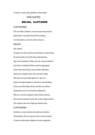 E, junto a vossa mãe, ganhar o favor dela.
CENA QUATRO
BELISA, CLIPTANDR
CLIPTANDRO
Pra vos falar, senhora, anui em que um amante.
Aproveite a ocasião deste feliz instante,
E se descubra a nós do ardor sincero...
BELISA
Ah, calma!
Guardai-vos de me abrir por demais a vossa alma.
Se já nos pois no rol de meus adoradores,
Que me transmita o olhar, tão só, vossos ardores,
Sem que revelações feitas noutra linguagem,
Com votos materiais o meu pudor ultrajem.
Amai-me, suspirai, por meu encanto ardei,
Mas que me seja dado ignorar o que sei.
Sobre um fogo fadado a encontrar mil abrolhos,
Posso com discrição deixar de abrir os olhos,
Enquanto usar só os mudos tradutores;
Mas se a voz me expuser esses fatais amores,
Sem que em jamais rever-me o vosso fogo insista,
Pra sempre deverais fugir da minha vista.
CLIPTANDRO
Senhora, o meu intuito em nada nos alarme;
Henriqueta, tão só, é quem estar a me encantar.
E venho ardemente implorar vosso empenho,
 