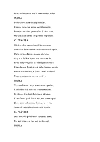 De secundar o amor que às suas prendas tenho.
BELISA
Bravo! prova o artifícil espírito sutil,
E a meu louvor faz justo o habilidoso ardil;
Pois nos romances que eu olhei já, dizer ouso.
Que jamais encontrei truque mais engenhoso.
CLIPTANDRO
Não é artifício algum do espírito, asseguro,
Senhora; é de minha alma o anseio honesto e puro.
O céu, por nós da mais sincera adoração,
Ás graças de Henriqueta atou meu coração.
Sobre o império gentil de Henriqueta me vejo,
E a união com Henriqueta é o alto bem que almejo.
Podeis muito naquilo, e o meu rancor mais vivo.
É que favorece esse ardente objetivo.
BELISA
Vejo aonde quer chegar suavemente o pedido,
E o que sob esse nome há de ser entendido.
Repito que é bastente habilidoso o truque,
E com finura igual, deixai, pois, que eu retruque!
Já que contra o himeneu Henriqueta revela,
Sem nada pretender, deveis arder por ela.
CLIPTANDRO
Mas, por Deus! permiti que convenso tente;
Por que temais em crer algo inexistente?
BELISA
 