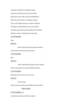 Nada de cerimônia! é supérfluo negar.
O que me revelou cem vezes vosso olhar.
Basta que com o ardil, a que tão habilmente.
Recorreu vosso amor, se satisfaça a gente,
E que, sob a figura em que o oculta o respeito,
Ser digna com bondade encarar vosso peito;
Contanto que jamais mim ousando às leis faltará,
Desejos, castos, só, deponha ao meu altar.
CLIPTANDRO
Mas...
BELISA
Deves nos bastar esta resposta austera,
E já nos disse mais do que quer dizer.
CLIPTANDRO
Que...
BELISA
Psiu! ruborizada em pejo ora me esforço,
E fez o meu pudor um surpreendente esforço.
CLIPTANDRO
Enforquem-me, arre! se eu vos amo...
BELISA
Eu me retiro,
Sem eu nos ousa mais nem sombra de um suspiro.
CENA CINCO
CLIPTANDRO, só.
Ao diacho da maluca a febre de visões!
 