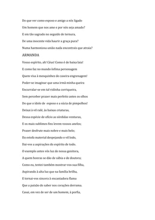 Do que ver como esposo e amigo a nós ligado
Um homem que nos ame e por nós seja amado?
E em tão sagrado no seguido de ternura,
De uma inocente vida haurir a graça pura?
Numa harmoniosa união nada encontrais que atraia?
ARMANDA
Vosso espírito, ah! Céus! Como é de baixa laia!
E como faz no mundo ínfima personagem
Quem visa à mesquinhez de caseira engrenagem!
Poder-se imaginar que uma irmã minha queira
Encurralar-se em tal vidinha corriqueira,
Sem perceber prazer mais perfeito antes os olhos
Do que o ídolo de esposo e a súcia de pimpolhos!
Deixai à vil ralé, às baixas criaturas,
Dessa espécie de ofício as sórdidas venturas,
E os mais sublimes fins levem vossos anelos;
Prazer desfrute mais nobre e mais belo;
Da estofa material despejando o vil lodo,
Dai-vos a aspirações do espírito de todo.
O exemplo antes vós luz de nossa genitora,
A quem honras se dão de sábia e de doutora;
Como eu, tentei também mostrar-vos sua filha,
Aspirando à alta luz que na família brilha,
E tornai-vos sincera à encantadora flama
Que a paixão do saber nos corações derrama.
Casai, em vez de ser de um homem, à porfia,
 
