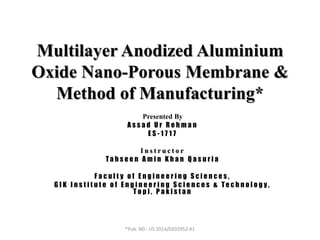Multilayer Anodized Aluminium
Oxide Nano-Porous Membrane &
Method of Manufacturing*
Presented By
A s s a d U r R e h m a n
E S - 1 7 1 7
I n s t r u c t o r
Ta h s e e n A m i n K h a n Q a s u r i a
F a c u l t y o f E n g i n e e r i n g S c i e n c e s ,
G I K I n s t i t u t e o f E n g i n e e r i n g S c i e n c e s & Te c h n o l o g y ,
T o p i , P a k i s t a n
*Pub. N0.: US 2014/0202952 A1
 