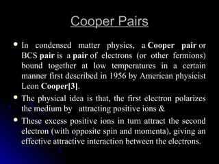 Cooper PairsCooper Pairs
 In condensed matter physics, aIn condensed matter physics, a Cooper pairCooper pair oror
BCSBCS pairpair is ais a pairpair of electrons (or other fermions)of electrons (or other fermions)
bound together at low temperatures in a certainbound together at low temperatures in a certain
manner first described in 1956 by American physicistmanner first described in 1956 by American physicist
LeonLeon Cooper[3]Cooper[3]..
 The physical idea is that, the first electron polarizesThe physical idea is that, the first electron polarizes
the medium bythe medium by attracting positive ions &attracting positive ions &
 These excess positive ions in turn attract the secondThese excess positive ions in turn attract the second
electron (with opposite spin and momenta), giving anelectron (with opposite spin and momenta), giving an
effective attractive interaction between the electrons.effective attractive interaction between the electrons.
 