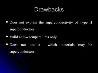 DrawbacksDrawbacks
 Does not explain the superconductivity of Type II
superconductors.
 Valid at low temperatures only.Valid at low temperatures only.
 Does not predict which materials may be
superconductors.
 