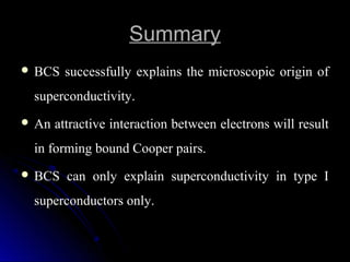 SummarySummary
 BCS successfully explains the microscopic origin ofBCS successfully explains the microscopic origin of
superconductivity.superconductivity.
 An attractive interaction between electrons will resultAn attractive interaction between electrons will result
in forming bound Cooper pairs.in forming bound Cooper pairs.
 BCS can only explain superconductivity in type IBCS can only explain superconductivity in type I
superconductors only.superconductors only.
 