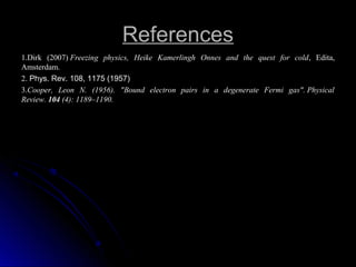 ReferencesReferences
1.1.Dirk (2007) Freezing physics, Heike Kamerlingh Onnes and the quest for cold, Edita,
Amsterdam.
2. Phys. Rev. 108, 1175 (1957)
3.3.Cooper, Leon N. (1956). "Bound electron pairs in a degenerate Fermi gas". Physical
Review. 104 (4): 1189–1190.
 