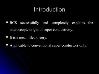IntroductionIntroduction
 BCS successfully and completely explains theBCS successfully and completely explains the
microscopic origin of super conductivity.microscopic origin of super conductivity.
 It is a mean filed theory.It is a mean filed theory.
 Applicable to conventional super conductors only.Applicable to conventional super conductors only.
 