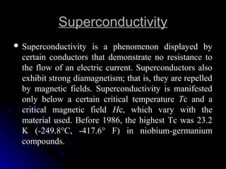 SuperconductivitySuperconductivity
 Superconductivity is a phenomenon displayed bySuperconductivity is a phenomenon displayed by
certain conductors that demonstrate no resistance tocertain conductors that demonstrate no resistance to
the flow of an electric current. Superconductors alsothe flow of an electric current. Superconductors also
exhibit strong diamagnetism; that is, they are repelledexhibit strong diamagnetism; that is, they are repelled
by magnetic fields. Superconductivity is manifestedby magnetic fields. Superconductivity is manifested
only below a certain critical temperatureonly below a certain critical temperature TTc and ac and a
critical magnetic fieldcritical magnetic field HHc, which vary with thec, which vary with the
material used. Before 1986, the highest Tc was 23.2material used. Before 1986, the highest Tc was 23.2
K (-249.8°C, -417.6° F) in niobium-germaniumK (-249.8°C, -417.6° F) in niobium-germanium
compounds.compounds.
 