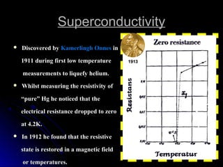SuperconductivitySuperconductivity
 Discovered byDiscovered by Kamerlingh OnnesKamerlingh Onnes inin
1911 during first low temperature1911 during first low temperature
measurements to liquefy helium.measurements to liquefy helium.
 Whilst measuring the resistivity ofWhilst measuring the resistivity of
““pure” Hg he noticed that thepure” Hg he noticed that the
electrical resistance dropped to zeroelectrical resistance dropped to zero
at 4.2K.at 4.2K.
 In 1912 he found that the resistiveIn 1912 he found that the resistive
state is restored in a magnetic fieldstate is restored in a magnetic field
or temperatures.or temperatures.
19131913
 