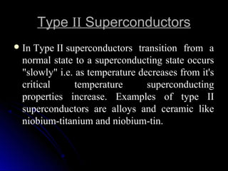 TypeType IIII SuperconductorsSuperconductors
In Type II superconductors  transition  from  a 
normal state to a superconducting state occurs 
"slowly" i.e. as temperature decreases from it's 
critical  temperature  superconducting 
properties  increase.  Examples  of  type  II 
superconductors  are  alloys  and  ceramic  like 
niobium-titanium and niobium-tin. 
 