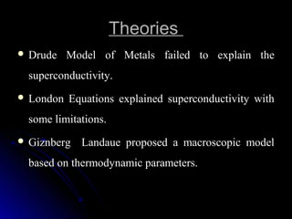 TheoriesTheories
 Drude  Model  of  Metals  failed  to  explain  the Drude  Model  of  Metals  failed  to  explain  the 
superconductivity.superconductivity.
 London  Equations  explained  superconductivity  with London  Equations  explained  superconductivity  with 
some limitations.some limitations.
 Giznberg    Landaue  proposed  a  macroscopic  model Giznberg    Landaue  proposed  a  macroscopic  model 
based on thermodynamic parameters.based on thermodynamic parameters.
 
