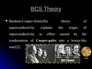 BCS TheoryBCS Theory
 Bardeen-Cooper-Schrieffer theory ofBardeen-Cooper-Schrieffer theory of
superconductivity explains the origin ofsuperconductivity explains the origin of
superconductivity as effect caused by thesuperconductivity as effect caused by the
condensation ofcondensation of Cooper-pairsCooper-pairs into a boson-likeinto a boson-like
state[2].state[2].
19721972
 