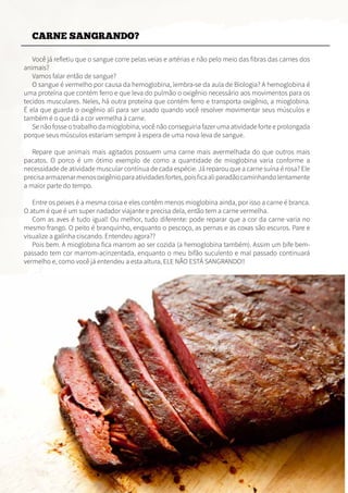 CARNE SANGRANDO?
Você já refletiu que o sangue corre pelas veias e artérias e não pelo meio das fibras das carnes dos
animais?
Vamos falar então de sangue?
O sangue é vermelho por causa da hemoglobina, lembra-se da aula de Biologia? A hemoglobina é
uma proteína que contém ferro e que leva do pulmão o oxigênio necessário aos movimentos para os
tecidos musculares. Neles, há outra proteína que contém ferro e transporta oxigênio, a mioglobina.
É ela que guarda o oxigênio ali para ser usado quando você resolver movimentar seus músculos e
também é o que dá a cor vermelha à carne.
Se não fosse o trabalho da mioglobina, você não conseguiria fazer uma atividade forte e prolongada
porque seus músculos estariam sempre à espera de uma nova leva de sangue.
Repare que animais mais agitados possuem uma carne mais avermelhada do que outros mais
pacatos. O porco é um ótimo exemplo de como a quantidade de mioglobina varia conforme a
necessidade de atividade muscular contínua de cada espécie. Já reparou que a carne suína é rosa? Ele
precisaarmazenarmenosoxigênioparaatividadesfortes,poisficaaliparadãocaminhandolentamente
a maior parte do tempo.
Entre os peixes é a mesma coisa e eles contêm menos mioglobina ainda, por isso a carne é branca.
O atum é que é um super nadador viajante e precisa dela, então tem a carne vermelha.
Com as aves é tudo igual! Ou melhor, tudo diferente: pode reparar que a cor da carne varia no
mesmo frango. O peito é branquinho, enquanto o pescoço, as pernas e as coxas são escuros. Pare e
visualize a galinha ciscando. Entendeu agora??
Pois bem. A mioglobina fica marrom ao ser cozida (a hemoglobina também). Assim um bife bem-
passado tem cor marrom-acinzentada, enquanto o meu bifão suculento e mal passado continuará
vermelho e, como você já entendeu a esta altura, ELE NÃO ESTÁ SANGRANDO!!
 