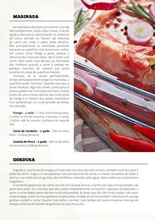 MARINADA
As marinadas são feitas comumente com até
três componentes: ácido, óleo e ervas. O ácido
ajuda a desnaturar parcialmente as proteínas
da carne, abrindo os “canais” da estrutura
da carne por onde o sabor pode penetrar.
Mas principalmente as marinadas penetram
somente na superfície. Elas funcionam melhor
em carnes como frango e peixe, porque a
estrutura dos músculos delas não é como a da
carne. Para cortes mais densos, as marinadas
são melhores quando a carne é cortada em
pedaços menores, de maneira que possa
penetrar em áreas de superfície maiores.
Contudo, se as carnes permanecerem
tempo demasiadamente longo na marinada, a
superfície pode “cozinhar”, fazendo com que a
carne resseque. Algumas carnes, como porco e
bovina, podem ser marinadas por horas. Outros
cortes de carne menos densos, tais como peito
de frango e a maioria dos peixes, necessitam
ficar somente por um curto período de tempo
na marinada.
Frango – 1 unid. – 1 litro vinho branco seco,
1 colher se chá de cúrcuma, 3 laranjas, 1 limão,
1 colher café de canela, 3 colheres de sopa de
mel.
Carré de Cordeiro – 1 quilo – 500 ml vinho
tinto – 2 folhas de louro
Costela de Porco – 1 quilo – 500 ml de vinho
branco seco e 2 folhas de louro.
GORDURA
A gordura, uma fonte de energia armazenada nos músculos dos animais, também contribui para o
sabor da carne. A água é o componente mais prevalecente da carne, e a maior carreadora de sabor e
aroma, e as moléculas da gordura são hidrófobas (repelidas pela água). Estas moléculas se dissolvem
na gordura.
O conteúdo gorduroso da carne varia de animal para animal, e dentro de cada animal também, de
parte para parte. Os músculos que são usados frequentemente consomem a gordura armazenada, e
assim a carne destas áreas não tem muita adiposidade. As áreas que não são muito usadas, não usam
muita energia, assim há mais gorduras nestes cortes. A idade do animal também influencia em quanta
gordura contém a carne. Quanto mais velho o animal, mais tempo tem para armazenar reservas de
energia na forma de bolsões de gordura nos seus músculos.
 