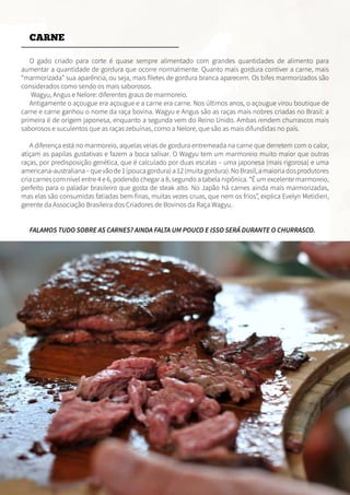 CARNE
O gado criado para corte é quase sempre alimentado com grandes quantidades de alimento para
aumentar a quantidade de gordura que ocorre normalmente. Quanto mais gordura contiver a carne, mais
“marmorizada” sua aparência, ou seja, mais filetes de gordura branca aparecem. Os bifes marmorizados são
considerados como sendo os mais saborosos.
Wagyu, Angus e Nelore: diferentes graus de marmoreio.
Antigamente o açougue era açougue e a carne era carne. Nos últimos anos, o açougue virou boutique de
carne e carne ganhou o nome da raça bovina. Wagyu e Angus são as raças mais nobres criadas no Brasil: a
primeira é de origem japonesa, enquanto a segunda vem do Reino Unido. Ambas rendem churrascos mais
saborosos e suculentos que as raças zebuínas, como a Nelore, que são as mais difundidas no país.
A diferença está no marmoreio, aquelas veias de gordura entremeada na carne que derretem com o calor,
atiçam as papilas gustativas e fazem a boca salivar. O Wagyu tem um marmoreio muito maior que outras
raças, por predisposição genética, que é calculado por duas escalas – uma japonesa (mais rigorosa) e uma
americana-australiana–quevãode1(poucagordura)a12(muitagordura).NoBrasil,amaioriadosprodutores
cria carnes com nível entre 4 e 6, podendo chegar a 8, segundo a tabela nipônica. “É um excelente marmoreio,
perfeito para o paladar brasileiro que gosta de steak alto. No Japão há carnes ainda mais marmorizadas,
mas elas são consumidas fatiadas bem finas, muitas vezes cruas, que nem os frios”, explica Evelyn Metidieri,
gerente da Associação Brasileira dos Criadores de Bovinos da Raça Wagyu.
FALAMOS TUDO SOBRE AS CARNES? AINDA FALTA UM POUCO E ISSO SERÁ DURANTE O CHURRASCO.
 