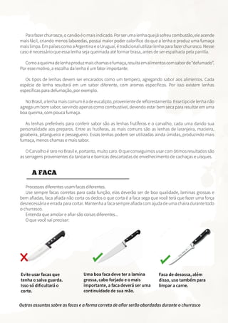 Para fazer churrasco, o carvão é o mais indicado. Por ser uma lenha que já sofreu combustão, ele acende
mais fácil, criando menos labaredas, possui maior poder calorífico do que a lenha e produz uma fumaça
mais limpa. Em países como a Argentina e o Uruguai, é tradicional utilizar lenha para fazer churrasco. Nesse
caso é necessário que essa lenha seja queimada até formar brasa, antes de ser espalhada pela parrilla.
Comoaqueimadelenhaproduzmaischamasefumaça,resultaemalimentoscomsaborde“defumado”.
Por esse motivo, a escolha da lenha é um fator importante.
Os tipos de lenhas devem ser encarados como um tempero, agregando sabor aos alimentos. Cada
espécie de lenha resultará em um sabor diferente, com aromas específicos. Por isso existem lenhas
específicas para defumação, por exemplo.
No Brasil, a lenha mais comum é a de eucalipto, proveniente de reflorestamento. Esse tipo de lenha não
agrega um bom sabor, servindo apenas como combustível, devendo estar bem seca para resultar em uma
boa queima, com pouca fumaça.
As lenhas preferíveis para conferir sabor são as lenhas frutíferas e o carvalho, cada uma dando sua
personalidade aos preparos. Entre as frutíferas, as mais comuns são as lenhas de laranjeira, macieira,
goiabeira, pitangueira e pessegueiro. Essas lenhas podem ser utilizadas ainda úmidas, produzindo mais
fumaça, menos chamas e mais sabor.
O Carvalho é raro no Brasil e, portanto, muito caro. O que conseguimos usar com ótimos resultados são
as serragens provenientes da tanoaria e barricas descartadas do envelhecimento de cachaças e uísques.
A FACA
Processos diferentes usam facas diferentes.
Use sempre facas corretas para cada função, elas deverão ser de boa qualidade, laminas grossas e
bem afiadas, faca afiada não corta os dedos o que corta é a faca sega que você terá que fazer uma força
desnecessária e errada para cortar. Mantenha a faca sempre afiada com ajuda de uma chaira durante todo
o churrasco.
Entenda que amolar e afiar são coisas diferentes...
O que você vai precisar:
Evite usar facas que
tenha o salva guarda.
Isso só dificultará o
corte.
Uma boa faca deve ter a lamina
grossa, cabo forjado e o mais
importante, a faca deverá ser uma
continuidade de sua mão.
Faca de desossa, além
disso, uso também para
limpar a carne.
Outros assuntos sobre as facas e a forma correta de afiar serão abordadas durante o churrasco
 