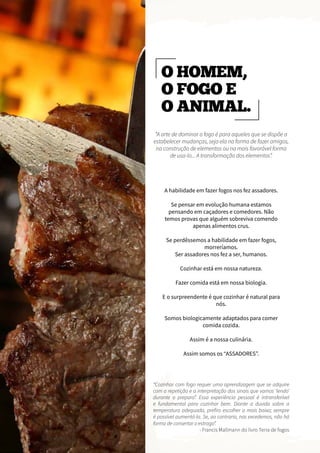 O HOMEM,
O FOGO E
O ANIMAL.
“A arte de dominar o fogo é para aqueles que se dispõe a
estabelecer mudanças, seja ela na forma de fazer amigos,
na construção de elementos ou na mais favorável forma
de usa-lo... A transformação dos elementos”.
“Cozinhar com fogo requer uma aprendizagem que se adquire
com a repetição e a interpretação dos sinais que vamos ‘lendo’
durante o preparo”. Essa experiência pessoal é intransferível
e fundamental para cozinhar bem. Diante a duvida sobre a
temperatura adequada, prefiro escolher a mais baixa; sempre
é possível aumentá-la. Se, ao contrario, nos excedemos, não há
forma de consertar o estrago”.
- Francis Mallmann do livro Terra de fogos
A habilidade em fazer fogos nos fez assadores.
Se pensar em evolução humana estamos
pensando em caçadores e comedores. Não
temos provas que alguém sobreviva comendo
apenas alimentos crus.
Se perdêssemos a habilidade em fazer fogos,
morreríamos.
Ser assadores nos fez a ser, humanos.
Cozinhar está em nossa natureza.
Fazer comida está em nossa biologia.
E o surpreendente é que cozinhar é natural para
nós.
Somos biologicamente adaptados para comer
comida cozida.
Assim é a nossa culinária.
Assim somos os “ASSADORES”.
 