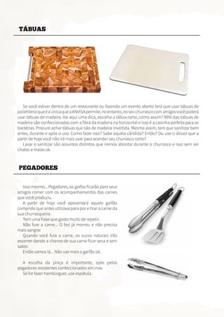 TÁBUAS
PEGADORES
Se você estiver dentro de um restaurante ou fazendo um evento aberto terá que usar tábuas de
polietilenoqueéaúnicaqueaANVISApermite,noentanto,noseuchurrascocomamigosvocêpoderá
usar tábuas de madeira. Vai aqui uma dica, escolha a tábua certa, como assim? 99% das tábuas de
madeira são confeccionadas com a fibra da madeira na horizontal e isso é a casinha perfeita para as
bactérias. Procure achar tábuas que são de madeira invertida. Mesmo assim, tem que sanitizar bem
antes, durante e após o uso. Como fazer isso? Sabe aquela cândida? Então? Ou use o álcool que a
partir de hoje você não irá mais usar para acender seu churrasco certo?
Lavar e sanitizar são assuntos distintos que iremos abordar durante o churrasco e isso sem ser
chatos e malas ok.
Isso mesmo... Pegadores, os garfos ficarão para seus
amigos comer com os acompanhamentos das carnes
que você produziu.
A partir de hoje você aposentará aquele garfão
comprido que antes utilizava para por e tirar a carne da
sua churrasqueira.
Tem uma frase que gosto muito de repetir.
Não fure a carne... O boi já morreu e não precisa
mais sangrar
Quando você fura a carne, os sucos naturais irão
escorrer dando a chance de sua carne ficar seca e sem
sabor.
Então vamos lá... Não use mais o garfão ok.
A escolha da pinça é importante, opte pelos
pegadores resistentes confeccionados em inox.
Se for fazer hambúrguer, use espátula.
 