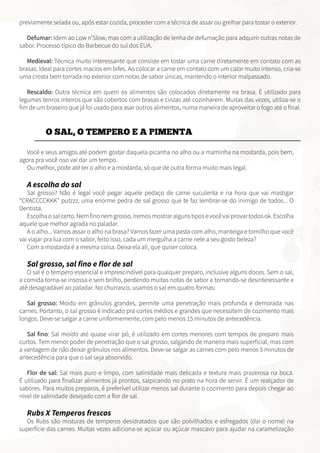 previamente selada ou, após estar cozida, proceder com a técnica de assar ou grelhar para tostar o exterior.
Defumar: Idem ao Low n’Slow, mas com a utilização de lenha de defumação para adquirir outras notas de
sabor. Processo típico do Barbecue do sul dos EUA.
Medieval: Técnica muito interessante que consiste em tostar uma carne diretamente em contato com as
brasas. Ideal para cortes macios em bifes. Ao colocar a carne em contato com um calor muito intenso, cria-se
uma crosta bem torrada no exterior com notas de sabor únicas, mantendo o interior malpassado.
Rescaldo: Outra técnica em quem os alimentos são colocados diretamente na brasa. É utilizado para
legumes tenros inteiros que são cobertos com brasas e cinzas até cozinharem. Muitas das vezes, utiliza-se o
fim de um braseiro que já foi usado para asar outros alimentos, numa maneira de aproveitar o fogo até o final.
O SAL, O TEMPERO E A PIMENTA
Você e seus amigos até podem gostar daquela picanha no alho ou a maminha na mostarda, pois bem,
agora pra você isso vai dar um tempo.
Ou melhor, pode até ter o alho e a mostarda, só que de outra forma muito mais legal.
A escolha do sal
Sal grosso? Não é legal você pegar aquele pedaço de carne suculenta e na hora que vai mastigar
“CRACCCCKKK” putzzz, uma enorme pedra de sal grosso que te faz lembrar-se do inimigo de todos... O
Dentista.
Escolhaosalcerto.Nemfinonemgrosso,iremosmostraralgunstiposevocêvaiprovartodosok.Escolha
aquele que melhor agrada no paladar.
A o alho... Vamos assar o alho na brasa? Vamos fazer uma pasta com alho, manteiga e tomilho que você
vai viajar pra lua com o sabor, feito isso, cada um mergulha a carne nele a seu gosto beleza?
Com a mostarda é a mesma coisa. Deixa ela ali, que quiser coloca.
Sal grosso, sal fino e flor de sal
O sal é o tempero essencial e imprescindível para qualquer preparo, inclusive alguns doces. Sem o sal,
a comida torna-se insossa e sem brilho, perdendo muitas notas de sabor e tornando-se desinteressante e
até desagradável ao paladar. No churrasco, usamos o sal em quatro formas:
Sal grosso: Moido em grânulos grandes, permite uma penetração mais profunda e demorada nas
carnes. Portanto, o sal grosso é indicado pra cortes médios e grandes que necessitem de cozimento mais
longos. Deve-se salgar a carne uniformemente, com pelo menos 15 minutos de antecedência.
Sal fino: Sal moído até quase virar pó, é utilizado em cortes menores com tempos de preparo mais
curtos. Tem menor poder de penetração que o sal grosso, salgando de maneira mais superficial, mas com
a vantagem de não deixar grânulos nos alimentos. Deve-se salgar as carnes com pelo menos 5 minutos de
antecedência para que o sal seja absorvido.
Flor de sal: Sal mais puro e limpo, com salinidade mais delicada e textura mais prazerosa na boca.
É utilizado para finalizar alimentos já prontos, salpicando no prato na hora de servir. É um realçador de
sabores. Para muitos preparos, é preferível utilizar menos sal durante o cozimento para depois chegar ao
nível de salinidade desejado com a flor de sal.
Rubs X Temperos frescos
Os Rubs são misturas de temperos desidratados que são polvilhados e esfregados (dai o nome) na
superfície das carnes. Muitas vezes adiciona-se açúcar ou açúcar mascavo para ajudar na caramelização
 