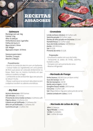 - Salmoura
Manteiga sem sal: 1kg
Cebola: 2 Kg
Alho: 8 cabeças
Vinho Branco seco: 2 garrafas
Folhas de louro: 8
Água inicial: 2 litros
Sal: 400gm
Água para respor: 10 litros
Vassoura para repor:
Tomilho: 2 maços
Alecrim: 2 Maços
		
Procedimento:
- Amarrar as ramas de alecrim com um barbante;
- Colocar todos os ingredientes em uma panela
de ferro que possa ser colocada diretamente na
brasa. (fazer isso no mesmo momento em que
coloca o cordeiro no fogo).
- Lembrando-se de acrescentar água aos poucos
se reduzir muito;
- Passar a salmoura na carne em abundancia com
o objetivo transferir os sabores aromáticos.
- Gremolata
Limão siciliano (Zestes): 02 Colher café
Salsinha picada: 03 Colher sopa
Dentes de alho picado em brunoise: 03 Und
Hortelã fresco: 01 Colher sopa
Suco de limão siciliano: 100 Mililitros
Azeite: 100 Mililitros
Sal: 01 Q.B.
Pimenta do reino: 01 Q.B.
Preparação:
- Emulsione o azeite com suco de limão;
- Acrescente as zestes de limão, salsinha,
hortelã e o alho,
- Tempere com sal e pimenta do reino.
- Reserve refrigerado
RECEITAS
ASSADORES
- Dry Rub
Açúcar demenara: 100 Gramas
Sal refinado: 20 Gramas
Pimenta do reino moída na hora: 2 Colheres café
Páprica doce: 2 Colheres chá
Cebola em pó liofilizada: 2 Colheres chá
Alho em pó liofilizado: 2 Colheres chá
Cominho em pó: 1 Colher chá
- Marinada da Leitoa de 10 kg
Alho: 5 Cabeças
Água filtrada: 1 Litros
Limão: 5 unidades
Sal: 1 colher de sopa
- Marinada do Frango
Vinho branco: 500 Ml (Use um bom vinho)
Suco de laranja: 500 Ml
Mel de laranjeira: 150 Ml
Azeite extra virgem: 100 Ml
Gengibre fresco ralado: 100 Gramas
Cúrcuma: 1 Colher café
Sal: (Regra básica 15g para cada quilo de carne)	
	Cebola cortada em cubos: 2 Und
 