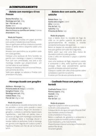 - Batata com manteiga e Ervas
Frescas
Batata Monalisa: 1kg
Manteiga sem Sal: 150g
Sal - Flor de sal: 10g
Azeite: 50ml
Pimenta do reino em grãos: 3g
Alecrim fresco ou tomilho em ramas: 5 ramas
Amendoim: 100g
Modo de Preparo:
Asse as batatas envoltas em papel alumínio
com azeite e metade das ervas frescas;
Use um garfo para verificar a textura e quando
estiver al dente retire e disponha sobre uma
travessa;
Amasse com parcimônia ou se preferir corte
em cubos grandes;
Coloque uma sauteuse de ferro fundido na
parrilla com manteiga e espere a manteiga
ficar com tom amendoado, isso será a sua
manteiga noisette que proporcionará um
incrível sabor as suas batatas;
Coloque as batatas junto com as ervas frescas,
sal e pimenta do reino;
Salte para agregar os sabores e finalize com
amendoim triturado;
- Batata doce com azeite, alho e
salsicha
Batata Doce: 1kg
Azeite extra virgem: 130ml
Alho: 5 dentes
Flor de Sal: 10g
Salsinha: 50g
Pimenta do Reino: 1qb
Modo de preparo:
Asse a batata doce no rescaldo do fogo de
chão ou na grelha superior da parrilla por
aproximadamente 40 minutos e virando
constantemente para não queimar;
Retire as batatas do rescaldo, corte ao meio e
leve para grelhar com calor de 5 segundos;
Retire assim que criar uma bela marca de
dourado e corte em cubos grandes.
Corte o alho em brunoise e pique a salsinha
finamente;
Leve uma sauteuse ao fogo, esquente o azeite
e acrescente o alho, evite queimar para não
amargar. (fazer esse procedimento apenas
quando as batatas estiverem prontas)
Coloque o azeite com alho ainda quente sobre
as batatas e capriche na salsinha.
Finalize com flor de sal e pimenta do reino.
- Moranga Assada com gengibre
Abóbora - Moranga: 2kg
Pimenta dedo de moça: 2 unidades
Gengibre Fresco: 100g
Manteiga sem sal: 200g
Cebola Roxa: 250g
Flor de Sal: 20g ou 5qb
Modo de preparo:
Asse a abobora no rescaldo lentamente; Você
vai perceber o ponto certo quando a casca
começar a amolecer; Pique em brunoise o
gengibre, a cebola e a pimenta; Separe esses
ingredientes – será feito em partes; Leve a
sauteuse ao fogo com manteiga e acrescente
os aromáticos; Deixe a manteiga dourar e
receber todos os perfumes; Corte a moranga
em gomos e em seguida em cubos e junte à
frigideira; Finalize com flor de sal na hora de
servir.
- Coalhada fresca com pepino e
hortelã
Coalhada fresca: 500ml
Penino caipira: 200g
Hortelã: 100g
Azeite: 20ml
Flor de Sal: 1qb
Modo de preparo:
Higienize o pepino e retire as sementes;
Corte em cubos pequenos;
Coloque dentro de agua com gelo (Dica do Chef.
Isso manterá a textura e frescor)
Corte o hortelã em finas tiras;
Retire a coalhada da geladeira e acrescente o
pepino e parte do hortelã (confira o sabor)
Caso necessário, junte mais hortelã;
Disponha essa mistura numa taça e finalize com
azeite e flor de sal;
Sirva bem gelado.
ACOMPANHAMENTO
 