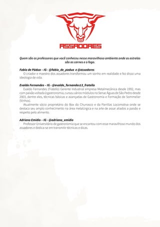 Quem são os professores que você conheceu nesse maravilhoso ambiente onde as estrelas
são as carnes e o fogo.
Fabio de Pádua – IG - @fabio_de_padua e @assadores
O criador e maestro dos assadores transformou um sonho em realidade e fez disso uma
ideologia de vida.
Evaldo Fernandes – IG - @evaldo_fernandes13_fratello
Evaldo Fernandes (Fratello) Gerente Industrial empresa Metalmecânica desde 1992, mas
compaixãovoltadaàgastronomia,cursouváriosmódulosnoSenacÁguasdeSãoPedrodesde
2003, dentre eles, técnicas básicas e avançadas de Gastronomia e Formação de Sommelier
(Vinhos).
Atualmente sócio proprietário do Box do Churrasco e da Parrillas Locomotiva onde se
destaca seu amplo conhecimento na área metalúrgica e na arte de assar aliados a paixão e
respeito pelo alimento.
Adriano Emidio – IG - @adriano_emidio
Professor Universitário de gastronomia que se encantou com esse maravilhoso mundo dos
assadores e dedica-se em transmitir técnicas e dicas.
 
