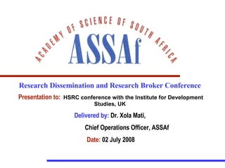 Research Dissemination and Research Broker Conference  Presentation to:   HSRC conference with the Institute for Development Studies, UK   Delivered by:  Dr. Xola Mati,  Chief Operations Officer, ASSAf Date:  02 July 2008 