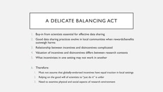A DELICATE BALANCING ACT
1. Buy-in from scientists essential for effective data sharing
2. Good data sharing practices evolve in local communities when rewards/benefits
outweigh harms
3. Relationship between incentives and disincentives complicated
4. Valuation of incentives and disincentives differs between research contexts
5. What incentivizes in one setting may not work in another
6. Therefore:
1. Must not assume that globally-endorsed incentives have equal traction in local settings
2. Relying on the good will of scientists to “just do it” is unfair
3. Need to examine physical and social aspects of research environment
 