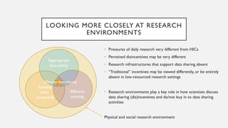 LOOKING MORE CLOSELY AT RESEARCH
ENVIRONMENTS
• Pressures of daily research very different from HICs
• Perceived disincentives may be very different
• Research infrastructures that support data sharing absent
• “Traditional” incentives may be viewed differently, or be entirely
absent in low-resourced research settings
• Research environments play a key role in how scientists discuss
data sharing (dis)incentives and do/not buy in to data sharing
activities
Physical and social research environment
Suitable
infra-
structures
Appropriate
data policy
Effective
training
Effective data sharing
 