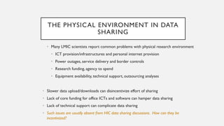 THE PHYSICAL ENVIRONMENT IN DATA
SHARING
• Many LMIC scientists report common problems with physical research environment
• ICT provision/infrastructures and personal internet provision
• Power outages, service delivery and border controls
• Research funding, agency to spend
• Equipment availability, technical support, outsourcing analyses
• Slower data upload/downloads can disincentivize effort of sharing
• Lack of core funding for office ICTs and software can hamper data sharing
• Lack of technical support can complicate data sharing
• Such issues are usually absent from HIC data sharing discussions. How can they be
incentivized?
 