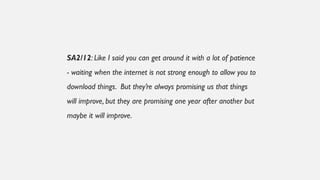 SA2/12: Like I said you can get around it with a lot of patience
- waiting when the internet is not strong enough to allow you to
download things. But they’re always promising us that things
will improve, but they are promising one year after another but
maybe it will improve.
 