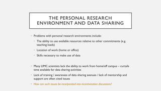 THE PERSONAL RESEARCH
ENVIRONMENT AND DATA SHARING
• Problems with personal research environments include:
• The ability to use available resources relative to other commitments (e.g.
teaching loads)
• Location of work (home or office)
• Skills necessary to make use of data
• Many LIMC scientists lack the ability to work from home/off campus – curtails
time available for data sharing activities
• Lack of training / awareness of data sharing avenues / lack of mentorship and
support are often cited issues
• How can such issues be incorporated into incentivization discussions?
 