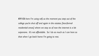KY1/3: here I’m using wifi, so the moment you step out of the
college you’re shut off and again in the estates [less-formal
residential areas] where we stay as of now the internet is a bit
expensive. It’s not affordable. So I do as much as I can here so
that when I go back home I’m going to rest.
 