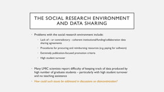 THE SOCIAL RESEARCH ENVIRONMENT
AND DATA SHARING
• Problems with the social research environment include:
• Lack of – or contradictory - coherent institutional/funding/collaboration data
sharing agreements
• Procedures for procuring and reimbursing resources (e.g. paying for software)
• Extremely publication-focused promotion criteria
• High student turnover
• Many LMIC scientists report difficulty of keeping track of data produced by
high number of graduate students – particularly with high student turnover
and no teaching assistance
• How could such issues be addressed in discussions on disincentivization?
 